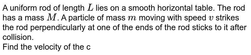 A uniform rod of length `L` lies on a smooth horizontal table. The rod has a mass `M`. A particle of mass `m` moving with speed `v` strikes the rod perpendicularly at one of the ends of the rod sticks to it after collision. <br> Find the velocity of the centre of mass `C` and the angular, velocity of the system about the centre of mass after the collision. 