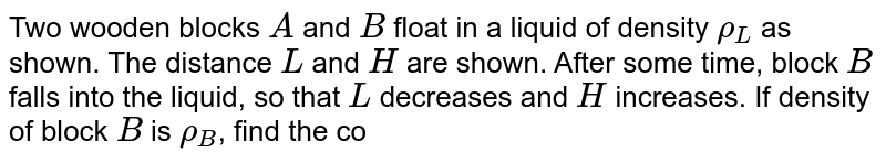 Two wooden blocks A and B float in a liquid of density rho_(L) as shown. The distance L and H are shown. After some time, block B falls into the liquid, so that L decreases and H increases. If density of block B is rho_(B) , find the correct option.