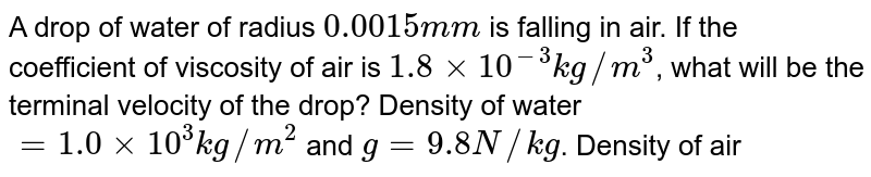 A drop of water of radius `0.0015 mm` is falling in air. If the coefficient of viscosity of air is `1.8 xx 10^(-3)kg//m^(3)`, what will be the terminal velocity of the drop? Density of water `= 1.0 xx 10^(3) kg//m^(2)` and `g = 9.8 N//kg`. Density of air can be neglected. 