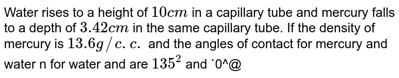 Water rises to a height of 10 cm in a capillary tube and mercury falls to a depth of 3.42 cm in the same capillary tube. If the density of mercury is 13.6 g//c.c. and the angles of contact for mercury and water n for water and are 135^(2) and 0^@ , respectively, the ratio of surface, tension for water and mercury is