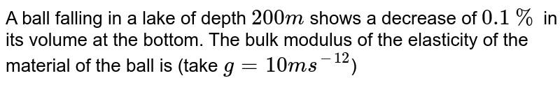 A ball falling in a lake of depth 200 m shows a decrease of 0.1% in its volume at the bottom. The bulk modulus of the elasticity of the material of the ball is (take g = 10 ms^(-12) )