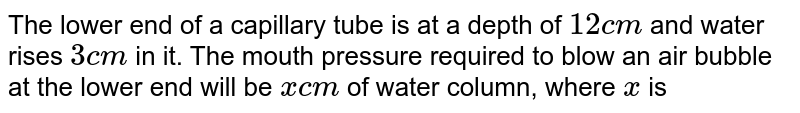 The lower end of a capillary tube is at a depth of 12 cm and water rises 3 cm in it. The mouth pressure required to blow an air bubble at the lower end will be x cm of water column, where x is