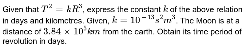Given that `T^(2) = kR^(3)`, express the constant `k` of the above relation in days and kilometres. Given, `k= 10^(-13)s^(2) m^(3)`. The Moon is at a distance of `3.84 xx 10^(5) km` from the earth. Obtain its time period of revolution in days. 