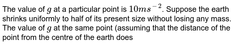 The value of g at a particular point is 10 m s^(-2) . Suppose the earth shrinks uniformly to half of its present size without losing any mass. The value of g at the same point (assuming that the distance of the point from the centre of the earth does not change) will now be