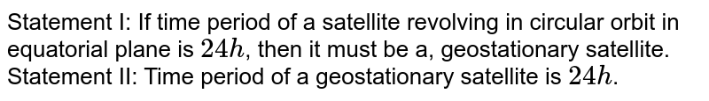 Statement I: If time period of a satellite revolving in circular orbit in equatorial plane is `24 h`, then it must be a, geostationary satellite. <br> Statement II: Time period of a geostationary satellite is `24 h`.