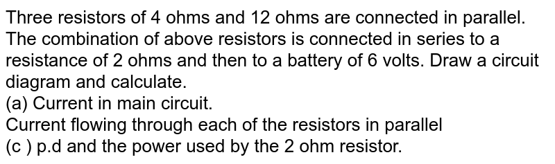 Three resistors of 4 ohms and 12 ohms are connected in parallel. The combination of above resistors is connected in series to a resistance of 2 ohms and then to a battery of 6 volts. Draw a circuit diagram and calculate. (a) Current in main circuit. Current flowing through each of the resistors in parallel (c ) p.d and the power used by the 2 ohm resistor.