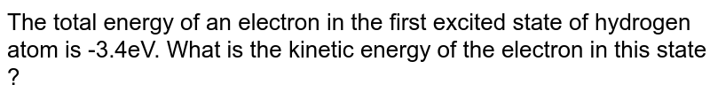 The total energy of an electron in the first excited state of hydrogen atom is -3.4eV. What is the kinetic energy of the electron in this state ?