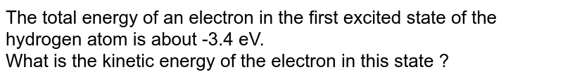 The total energy of an electron in the first excited state of the hydrogen atom is about -3.4 eV. What is the kinetic energy of the electron in this state ?