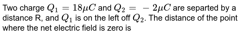 Two charge `Q_(1)=18muC` and `Q_(2)=-2 mu C` are separted by a distance R, and `Q_(1)` is on the left off `Q_(2)`. The distance of the point where the net electric field is zero is 