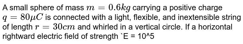 A small sphere of mass `m = 0.6 kg` carrying a positive charge `q = 80 muC` is connected with a light, flexible, and inextensible string of length `r = 30 cm` and whirled in a vertical circle. If a horizontal rightward electric field of strength `E = 10^5 NC^-1` exists in the space, calculate the minimum velocity of the sphere required at the highest point so that it may just complete the circle `(g = 10 ms^-2)`.