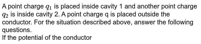 A point charge `q_1` is placed inside cavity 1 and another point charge `q_2` is inside cavity 2. A point charge q is placed outside the conductor. For the situation described above, answer the following questions.  <br> If the potential of the conductor is `V_0` and charge `q_2` is placed at the center of cavity 2, then potential at point Q is 