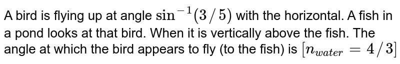 A bird is flying up at angle sin^(-1)(3//5) with the horizontal. A fish in a pond looks at that bird. When it is vertically above the fish. The angle at which the bird appears to fly (to the fish) is [n_(water)=4//3]