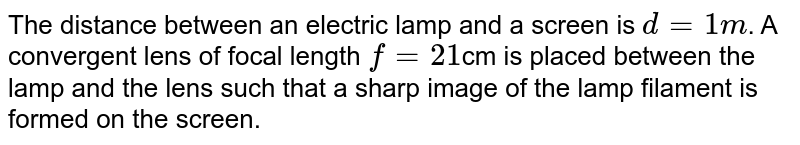 The distance between an electric lamp and a screen is `d=1m`. A convergent lens of focal length `f=21`cm is placed between the lamp and the lens such that a sharp image of the lamp filament is formed on the screen. 