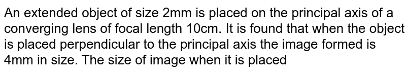 An extended object  of size 2mm is placed on the principal axis of a converging lens of focal length 10cm. It  is found that when the object is placed perpendicular to the principal axis the image formed is 4mm in size. The size of image when it is placed along the principal axis is `"____________"` mm. 