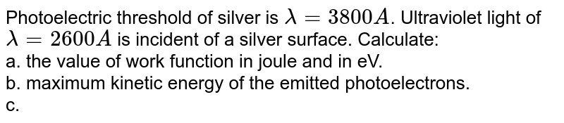 Photoelectric threshold of silver is `lamda=3800A`. Ultraviolet light of `lamda=2600A` is incident  of a silver surface. Calculate:<br> a. the value of work function in joule and in eV. <br> b. maximum kinetic energy of the emitted photoelectrons. <br> c. the maximum velocity of the photoelectrons. <br> (Mass of the electrons`=9.11xx10^(-31)`).