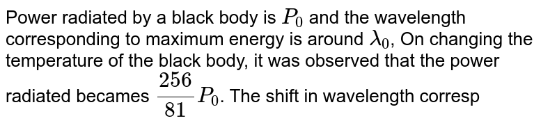 Power radiated by a black body is `P_0` and the wavelength corresponding to maximum energy is around `lamda_0`, On changing the temperature of the black body, it was observed that the power radiated becames `(256)/(81)P_0`. The shift in wavelength corresponding to the maximum energy will be