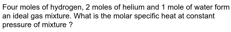 Four moles of hydrogen, 2 moles of helium and 1 mole of water form an ideal gas mixture. What is the molar specific heat at constant pressure of mixture ?