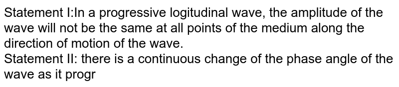 Statement I:In a progressive logitudinal wave, the amplitude of the wave will not be the same at all points of the medium along the direction of motion of the wave. Statement II: there is a continuous change of the phase angle of the wave as it progressive in the direction of motion.