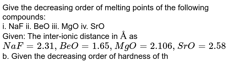 Give the decreasing order of melting points of the following compounds: i. NaF ii. BeO iii. MgO iv. SrO Given: The inter-ionic distance in Å as NaF=2.31, BeO=1.65, MgO=2.106, SrO=2.58 b. Given the decreasing order of hardness of the following compounds: i. CaO ii. BeO iii. TiC Given : The inter-ionic distances in Å as CaO=2.405, BaO=2.762, TiC=2.159
