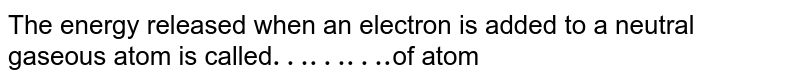 The energy released when an electron is added to a neutral gaseous atom is called "………." of atom