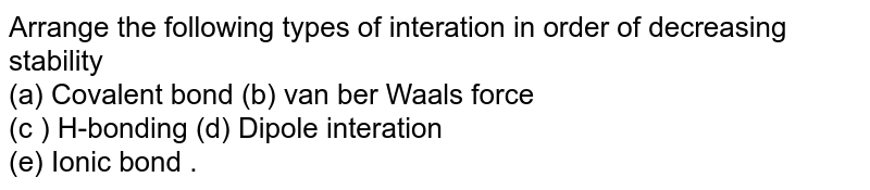Arrange the following types of interation in order of decreasing stability (a) Covalent bond (b) van ber Waals force (c ) H-bonding (d) Dipole interation (e) Ionic bond .