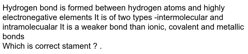 Hydrogen bond is formed between hydrogen atoms and highly electronegative elements It is of two types -intermolecular and intramolecualar It is a weaker bond than ionic, covalent and metallic bonds Which is correct stament ? .