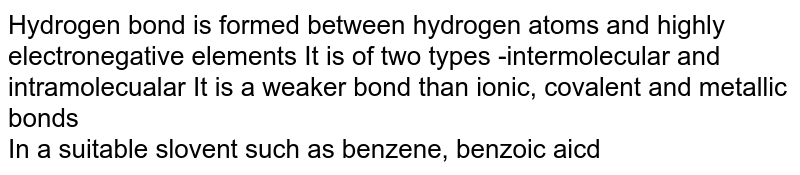 Hydrogen bond is formed between hydrogen atoms and highly electronegative elements It is of two types -intermolecular and intramolecualar It is a weaker bond than ionic, covalent and metallic bonds In a suitable slovent such as benzene, benzoic aicd associates and exists as a .