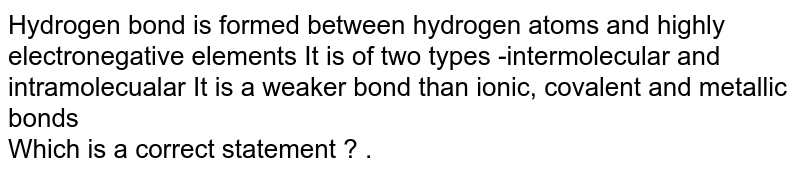 Hydrogen bond is formed between hydrogen atoms and highly electronegative elements It is of two types -intermolecular and intramolecualar It is a weaker bond than ionic, covalent and metallic bonds Which is a correct statement ? .