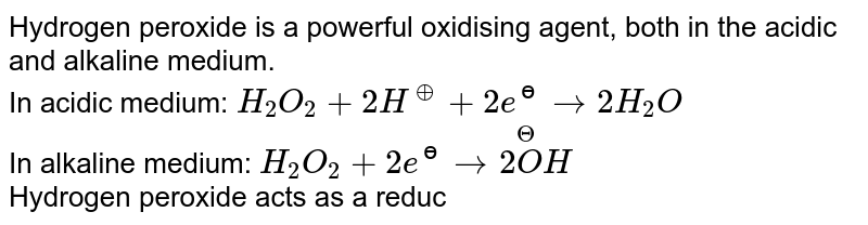 Hydrogen peroxide is a powerful oxidising  agent, both in the acidic and alkaline medium. <br> In acidic medium: `H_(2)O_(2)+2H^(o+)+2e^(ɵ)to2H_(2)O` <br> In alkaline medium:  `H_(2)O_(2)+2e^(ɵ)to2overset(Theta)(O)H` <br> Hydrogen peroxide acts as a reducing agent towards powerful oxidising agents. <br> In acidic medium: `H_(2)O_(2)to2H^(o+)+O_(2)+2e^(ɵ)`  In alkaline medium, however, its reducing nature is more effective. <br> `H_(2)O_(2)to2H^(o+)+O_(2)+2e^(ɵ)`  <br>  In the reaction, `H_2O_2 + O_3 to H_2O + 2O_2, H_2O_2` behaves as 
