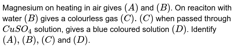 Magnesium on heating in air gives (A) and (B) . On reaciton with water (B) gives a colourless gas (C ).(C ) when passed through CuSO_(4) solution, gives a blue coloured solution (D) . Identify (A),(B),(C ) and (D) .