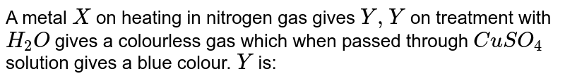 A metal X on heating in nitrogen gas gives Y,Y on treatment with H_(2)O gives a colourless gas which when passed through CuSO_(4) solution gives a blue colour. Y is: