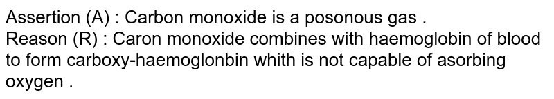 Assertion (A) : Carbon monoxide is a posonous gas . Reason (R) : Caron monoxide combines with haemoglobin of blood to form carboxy-haemoglonbin whith is not capable of asorbing oxygen .