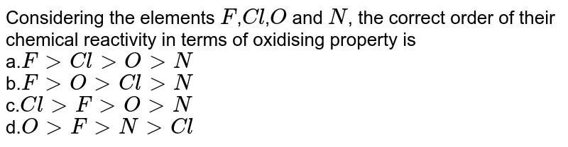 Considering the elements `F`,`Cl`,`O` and `N`, the correct order of their chemical reactivity in terms of oxidising property is <br> a.`FgtClgtOgtN` <br> b.`FgtOgtClgtN` <br> c.`ClgtFgtOgtN` <br> d.`OgtFgtNgtCl`