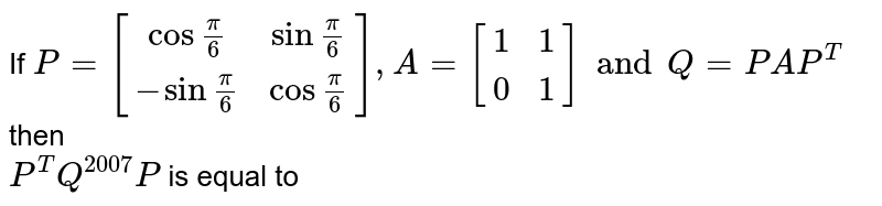If `P = [[cos frac(pi)(6), sin frac(pi)(6) ],[-sinfrac(pi)(6),cosfrac(pi)(6)]], A = [[1,1],[0,1]]and Q = PAP^(T)` then <br> `P^(T) Q^(2007) P ` is equal to 