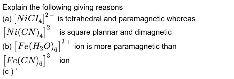 Explain the following giving reasons (a) [NiCI_(4)]^(2-) is tetrahedral and paramagnetic whereas [Ni(CN)_(4)]^(2-) is square plannar and dimagnetic (b) [Fe(H_(2)O)_(6)]^(3+) ion is more paramagnetic than [Fe(CN)_(6)]^(3-) ion (c ) Ni(CO)_(4) is tetrahedral while [Ni(CN)_(4)]^(2-) ion is square planar (d) [Co(F_(6))]^(3-) is a high spin complex whereas [Co(CN)_(6)]^(3-) ion is a low spin complex .