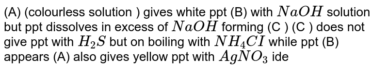 (A) (colourless solution ) gives  white ppt (B) with `NaOH` solution but ppt dissolves in excess of `NaOH` forming (C ) (C ) does not give ppt with `H_(2)S` but on boiling with `NH_(4)CI` while ppt (B) appears (A) also gives yellow ppt with `AgNO_(3)` identify (A),(B) and (C )