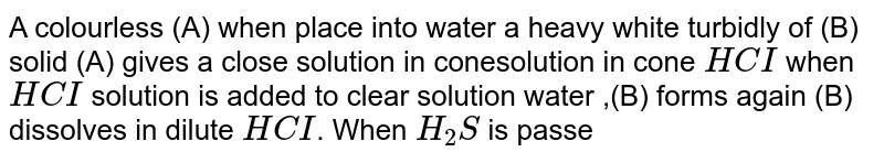 A colourless (A) when place into water a heavy white turbidly of (B) solid (A) gives a close solution in conesolution in cone `HCI` when `HCI` solution is added to clear solution water ,(B) forms again (B) dissolves in dilute `HCI`. When `H_(2)S` is passed through a sespension of (A) or (B), a black precipitate (C ) forms , (C ) is insolves in yellow ammonium sulphide `(NH_(4))_(2)S` , cone `H_(2)SO_(4)` added to solid (A) liberates gas (D) gas (D) is water soluble and gives white precipitate with mercuric salts (E ) and not mercuric salt .The black precipitate (C ) dissolves in `HNO_(3), (1,1)` to give a solution to which `H_(2)SO_(4)` is added followed by addition of `NH_(4)OH` when a white precipitate (F) is formed (E ) gives a black  ppt , (G) with solution  of sodium stannite. <br> When compound (E ) reacts with `NH_(4)OH` , then  product is a 