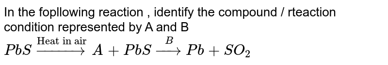 In the fopllowing reaction , identify the compound / rteaction condition represented by A and B PbS overset("Heat in air") to A + PbS overset(B) to Pb + SO_(2)
