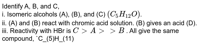 Identify A, B, and C, <br> i.  Isomeric alcohols (A), (B), and (C) `(C_(5)H_(12)O)`.  <br> ii. (A) and (B) react with chromic acid solution. (B) gives an acid (D). <br> iii. Reactivity with HBr is `C gt A gtgt B` . All give the same compound, `C_(5)H_(11)Br` (E). <br> iv.  Only (A) is oxidised by NaOI. 