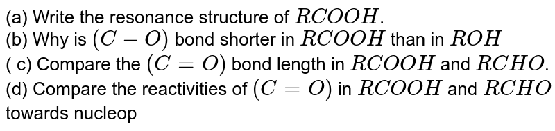 (a) Write the resonance structure of RCOOH . (b) Why is (C-O) bond shorter in RCOOH than in ROH ( c) Compare the (C=O) bond length in RCOOH and RCHO . (d) Compare the reactivities of (C=O) in RCOOH and RCHO towards nucleophilic addition (N.A.) reactions.