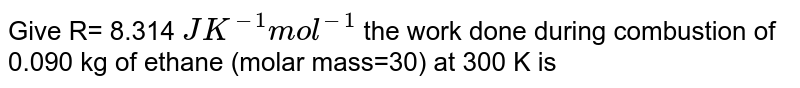 Give R= 8.314 JK^(-1) mol^(-1) the work done during combustion of 0.090 kg of ethane (molar mass=30) at 300 K is