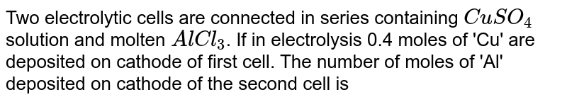 Two electrolytic cells are connected in series containing `CuSO_(4)` solution and molten `AlCl_(3)`. If in electrolysis 0.4 moles of 'Cu' are deposited on cathode of first cell. The number of moles of 'Al' deposited on cathode of the second cell is