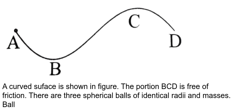 <img src="https://d10lpgp6xz60nq.cloudfront.net/physics_images/BMS_DPP01_DPP8.4_E01_642_Q01.png" width="80%"> <br> A curved suface is shown in figure. The portion BCD is free of friction. There are three spherical balls of identical radii and masses. Balls are released from rest one by one from A which is at a slightly greater height than C. <br> Wioth the surface AB, ball 1 has large enough friction to cause rolling down without slipping, ball 2 has a small friction and ball 3 has a negligible friction. <br> (a) For which ball is total mechanical energy conserved? <br> (b) Which ball(s) can reach D? <br> (c )For ball which do not reach D, which of the balls can reach back A?