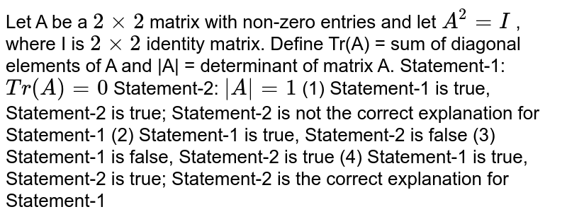 Let A be a 2xx2 matrix with non-zero entries and let A^2=""I , where I is 2xx2 identity matrix. Define Tr(A) = sum of diagonal elements of A and |A| = determinant of matrix A. Statement-1: T r(A)""=""0 Statement-2: |A|""=""1 (1) Statement-1 is true, Statement-2 is true; Statement-2 is not the correct explanation for Statement-1 (2) Statement-1 is true, Statement-2 is false (3) Statement-1 is false, Statement-2 is true (4) Statement-1 is true, Statement-2 is true; Statement-2 is the correct explanation for Statement-1