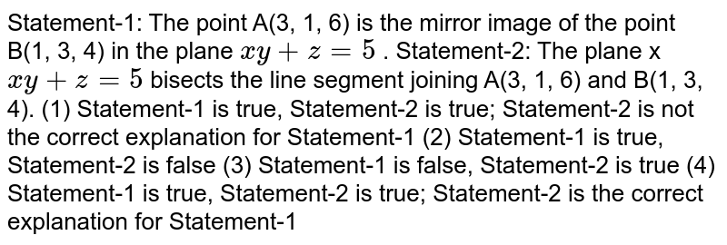 Statement-1: The point A(3, 1, 6) is the mirror image of the point B(1, 3, 4) in the plane x""""y""+""z""=""5 . Statement-2: The plane x x""""y""+""z""=""5 bisects the line segment joining A(3, 1, 6) and B(1, 3, 4). (1) Statement-1 is true, Statement-2 is true; Statement-2 is not the correct explanation for Statement-1 (2) Statement-1 is true, Statement-2 is false (3) Statement-1 is false, Statement-2 is true (4) Statement-1 is true, Statement-2 is true; Statement-2 is the correct explanation for Statement-1