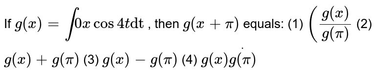 If `g(x)""=int0xcos4t"dt"`
, then `g(x""+pi)`
equals:
(1) `(g(x)/(g(pi)`
 (2) `g(x)+g(pi)`
 (3) `g(x)-g(pi)`
 (4) `g(x)dotg(pi)`