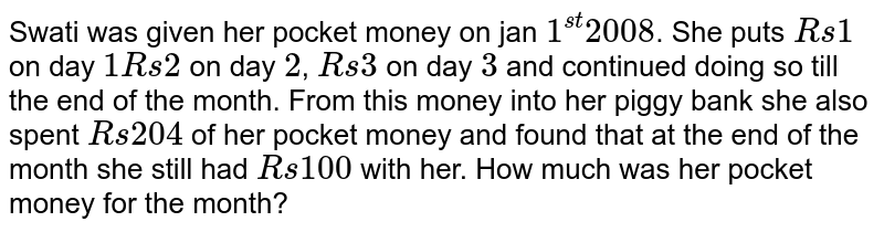 Swati was given her pocket money on jan 1^(st) 2008 . She puts Rs1 on day 1Rs2 on day 2 , Rs3 on day 3 and continued doing so till the end of the month. From this money into her piggy bank she also spent Rs204 of her pocket money and found that at the end of the month she still had Rs100 with her. How much was her pocket money for the month?