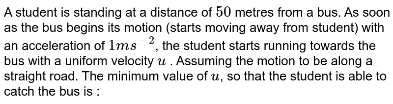 A student is standing at a distance of 50 metres from a bus. As soon as the bus begins its motion (starts moving away from student) with an acceleration of 1 ms^-2 , the student starts running towards the bus with a uniform velocity u . Assuming the motion to be along a straight road. The minimum value of u , so that the student is able to catch the bus is :