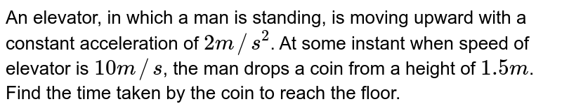 An elevator, in which a man is standing, is moving upward with a constant acceleration of 2 m//s^2 . At some instant when speed of elevator is 10 m//s , the man drops a coin from a height of 1.5 m . Find the time taken by the coin to reach the floor.