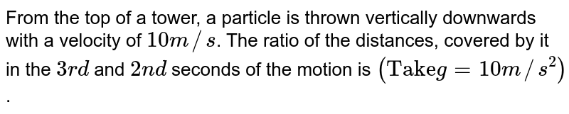 From the top of a tower, a particle is thrown vertically downwards with a velocity of 10 m//s . The ratio of the distances, covered by it in the 3rd and 2nd seconds of the motion is ("Take" g = 10 m//s^2) .